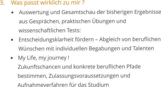 3.	Was passt wirklich zu mir ? •	Auswertung und Gesamtschau der bisherigen Ergebnisse 	aus Gesprächen, praktischen Übungen und 	wissenschaftlichen Tests: 	 •	Entscheidungsklarheit fördern – Abgleich von beruflichen 	Wünschen mit individuellen Begabungen und Talenten •	My Life, my journey !	Zukunftschancen und konkrete beruflichen Pfade 	bestimmen, Zulassungsvoraussetzungen und 	Aufnahmeverfahren für das Studium