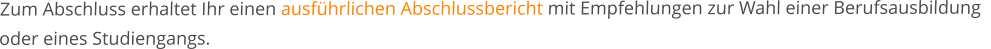 Zum Abschluss erhaltet Ihr einen ausführlichen Abschlussbericht mit Empfehlungen zur Wahl einer Berufsausbildung   oder eines Studiengangs.