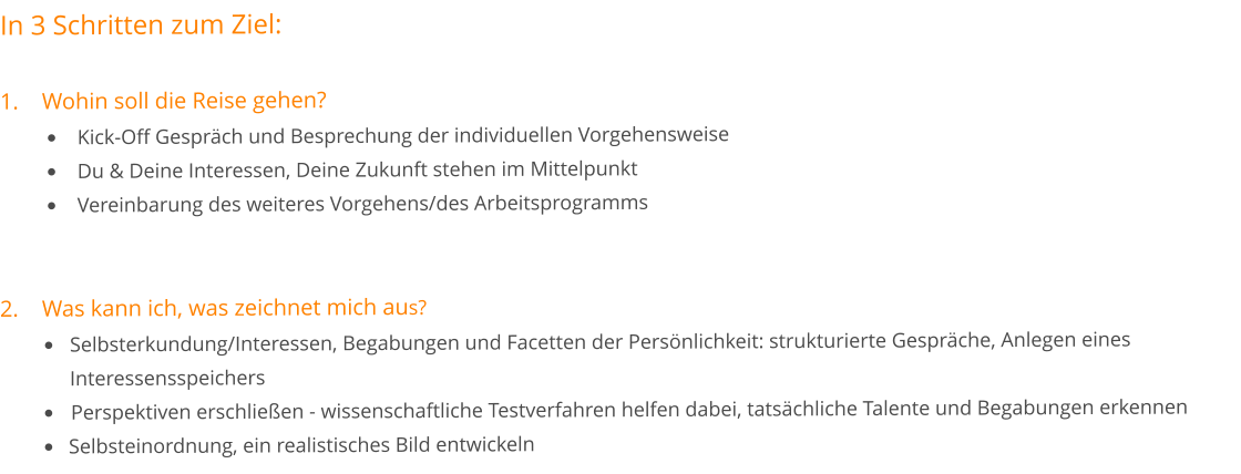 In 3 Schritten zum Ziel:	  1.	Wohin soll die Reise gehen? •	Kick-Off Gespräch und Besprechung der individuellen Vorgehensweise •	Du & Deine Interessen, Deine Zukunft stehen im Mittelpunkt •	Vereinbarung des weiteres Vorgehens/des Arbeitsprogramms 2.	Was kann ich, was zeichnet mich aus? •	Selbsterkundung/Interessen, Begabungen und Facetten der Persönlichkeit: strukturierte Gespräche, Anlegen eines 	Interessensspeichers •	Perspektiven erschließen - wissenschaftliche Testverfahren helfen dabei, tatsächliche Talente und Begabungen erkennen •	Selbsteinordnung, ein realistisches Bild entwickeln