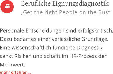   Personale Entscheidungen sind erfolgskritisch. Dazu bedarf es einer verlässliche Grundlage. Eine wissenschaftlich fundierte Diagnostik senkt Risiken und schafft im HR-Prozess den Mehrwert. mehr erfahren...         Berufliche Eignungsdiagnostik „Get the right People on the Bus“