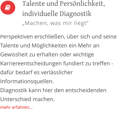 Talente und Persönlichkeit, individuelle Diagnostik „Machen, was mir liegt“  Perspektiven erschließen, über sich und seine Talente und Möglichkeiten ein Mehr an Gewissheit zu erhalten oder wichtige Karriereentscheidungen fundiert zu treffen - dafür bedarf es verlässlicher Informationsquellen.  Diagnostik kann hier den entscheidenden Unterschied machen. mehr erfahren...  